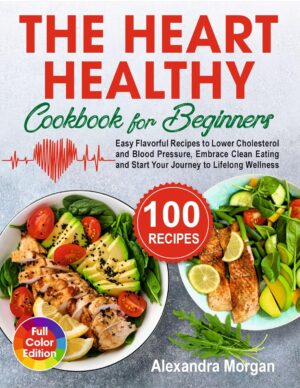 The Heart Healthy Cookbook for Beginners: Easy Flavorful Recipes to Lower Cholesterol and Blood Pressure, Embrace Clean Eating and Start Your Journey to Lifelong Wellness